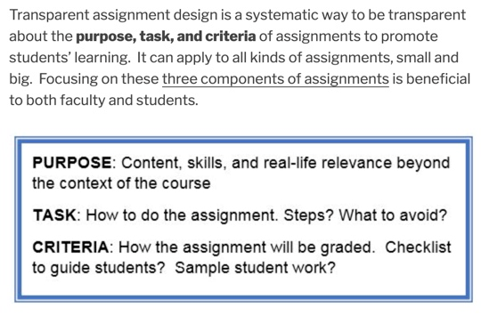 Transparent assignment design is a systematic way to be transparent about the purpose, task, and criteria of assignments, small and big. Focusing on these three components of assignments is beneficial to both faculty and students. PURPOSE: Content, skills, and real-life relevance beyond the context of the course TASK: How to do the assignment. Steps? What to avoid? CRITERIA: How the assignment will be graded. Checklist to guide students? Sample student work?